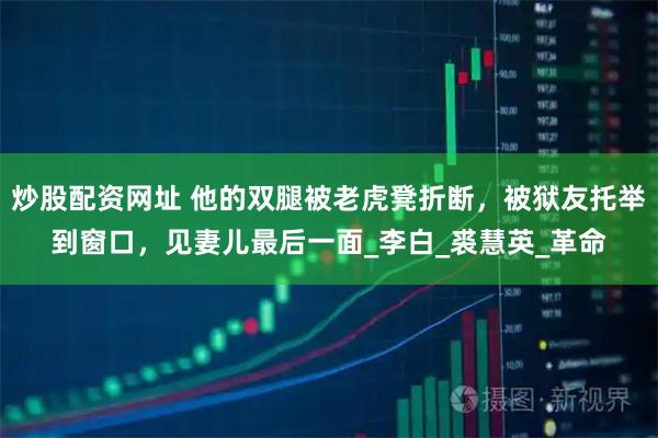 炒股配资网址 他的双腿被老虎凳折断，被狱友托举到窗口，见妻儿最后一面_李白_裘慧英_革命