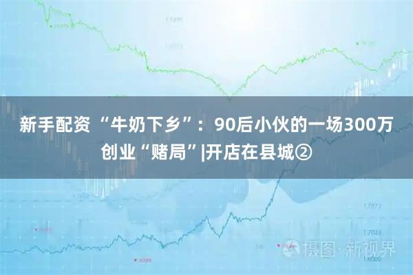 新手配资 “牛奶下乡”：90后小伙的一场300万创业“赌局”|开店在县城②