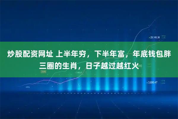 炒股配资网址 上半年穷，下半年富，年底钱包胖三圈的生肖，日子越过越红火