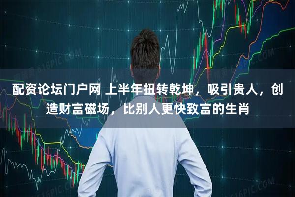 配资论坛门户网 上半年扭转乾坤，吸引贵人，创造财富磁场，比别人更快致富的生肖